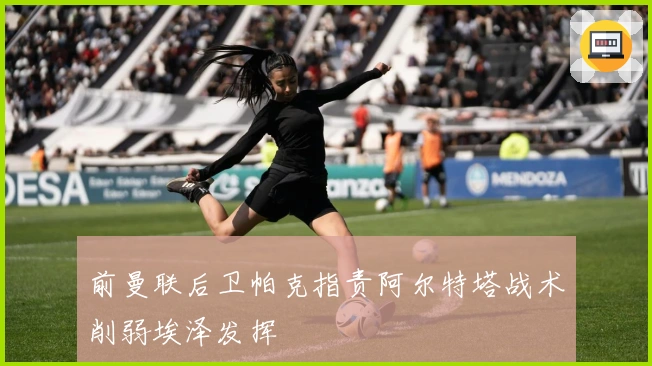 前曼联后卫帕克指责阿尔特塔战术削弱埃泽发挥