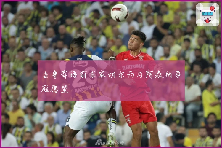 吉鲁寄语前东家切尔西与阿森纳争冠愿望