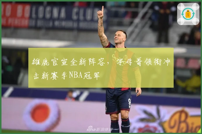 雄鹿官宣全新阵容，字母哥领衔冲击新赛季NBA冠军