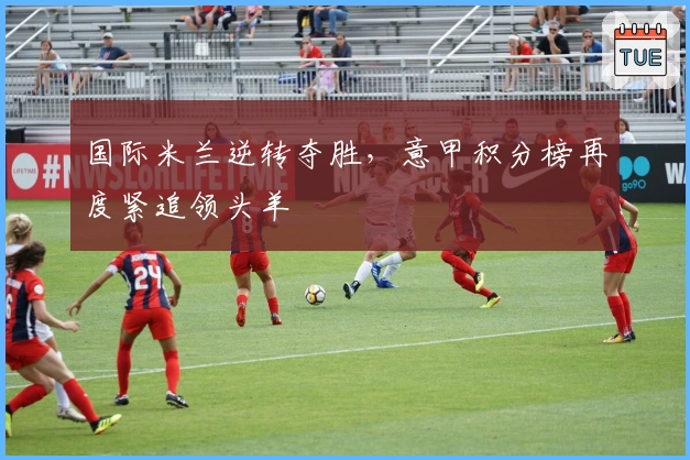 国际米兰逆转夺胜,意甲积分榜再度紧追领头羊