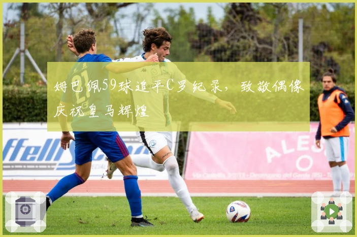 姆巴佩59球追平C罗纪录，致敬偶像庆祝皇马辉煌