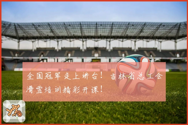 全国冠军走上讲台！吉林省总工会滑雪培训精彩开课！