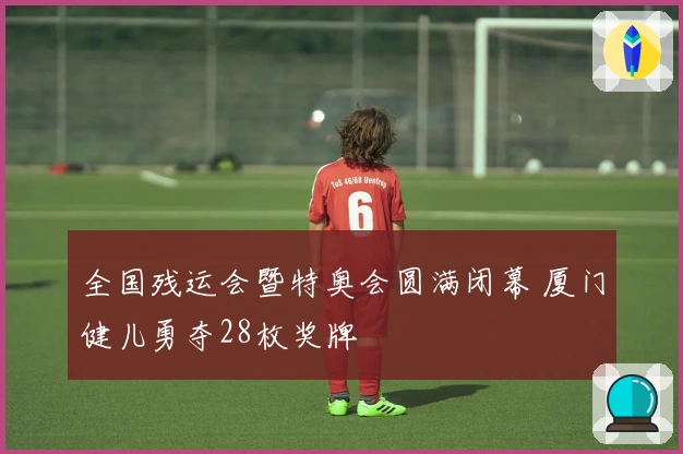 全国残运会暨特奥会圆满闭幕 厦门健儿勇夺28枚奖牌