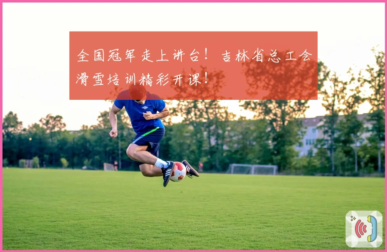 全国冠军走上讲台！吉林省总工会滑雪培训精彩开课！