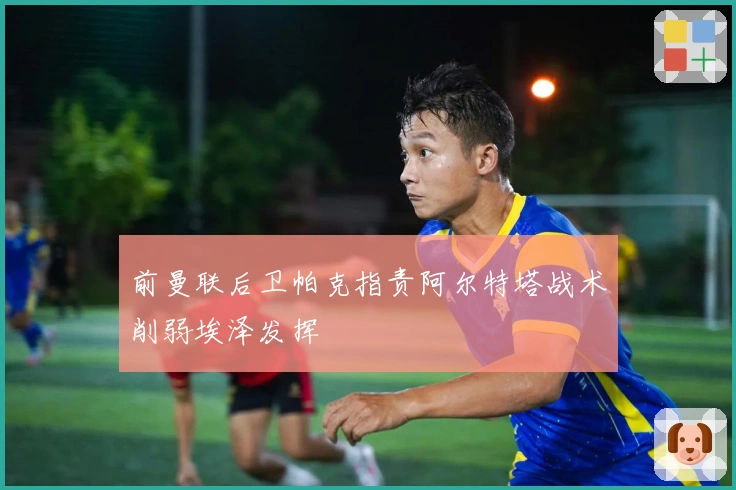 前曼联后卫帕克指责阿尔特塔战术削弱埃泽发挥