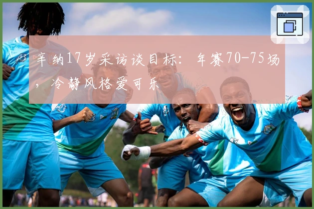 辛纳17岁采访谈目标：年赛70-75场，冷静风格爱可乐