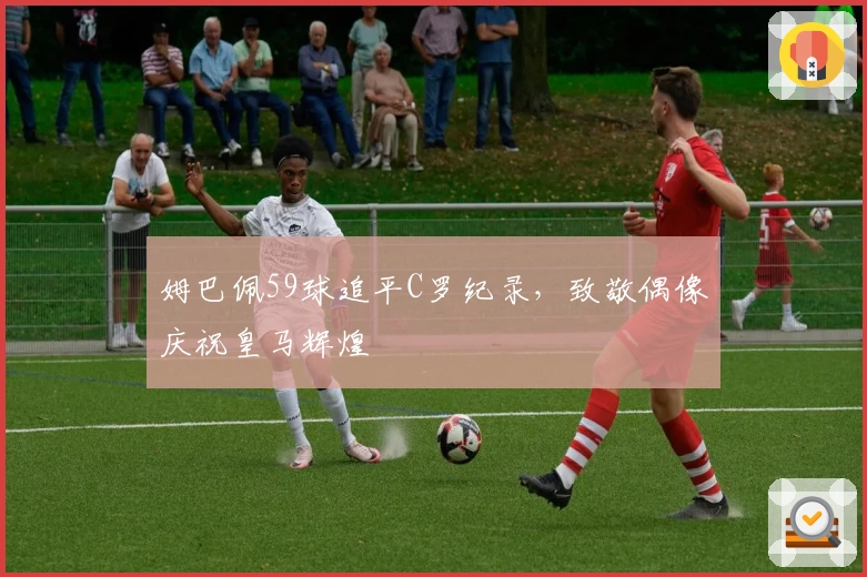 姆巴佩59球追平C罗纪录，致敬偶像庆祝皇马辉煌