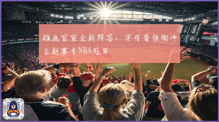 雄鹿官宣全新阵容，字母哥领衔冲击新赛季NBA冠军